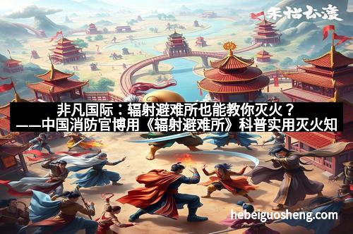 非凡国际：辐射避难所也能教你灭火？——中国消防官博用《辐射避难所》科普实用灭火知识全解析